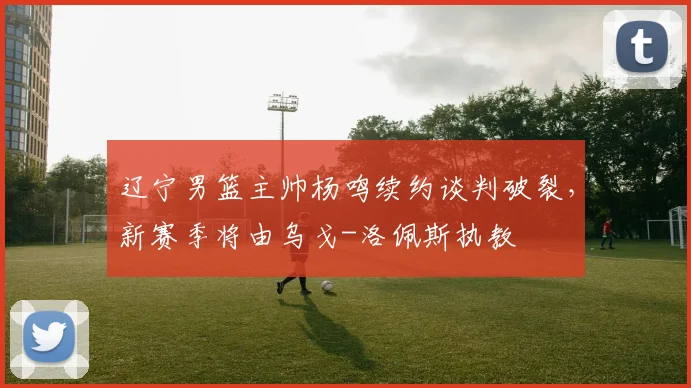 辽宁男篮主帅杨鸣续约谈判破裂，新赛季将由乌戈-洛佩斯执教