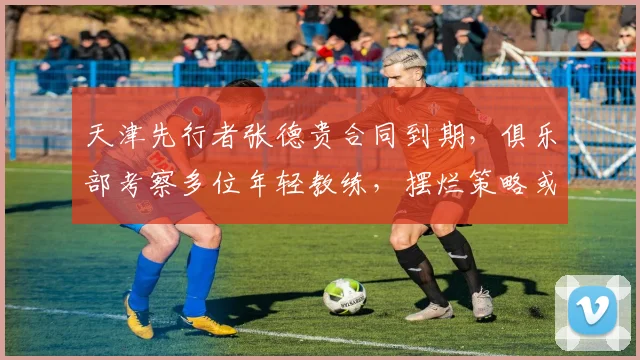 天津先行者张德贵合同到期，俱乐部考察多位年轻教练，摆烂策略或调整