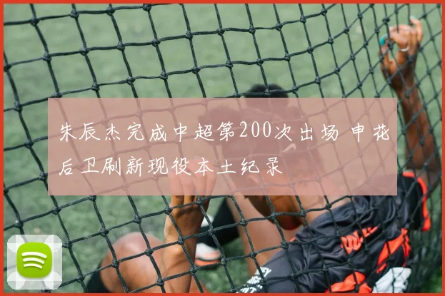 朱辰杰完成中超第200次出场 申花后卫刷新现役本土纪录