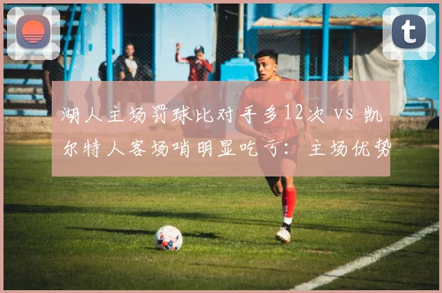 湖人主场罚球比对手多12次 vs 凯尔特人客场哨明显吃亏：主场优势还是偏袒？