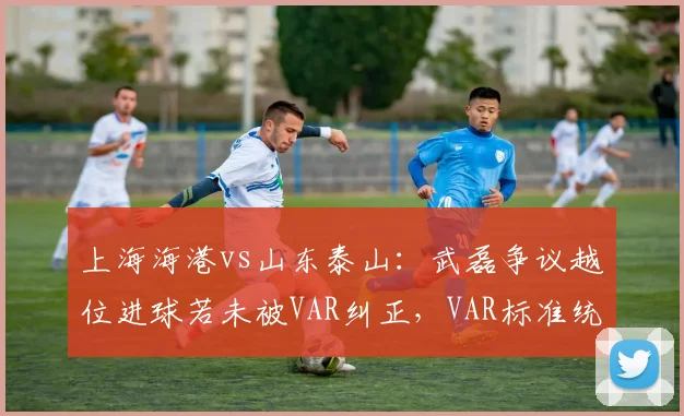 上海海港vs山东泰山：武磊争议越位进球若未被VAR纠正，VAR标准统一将成赛季焦点