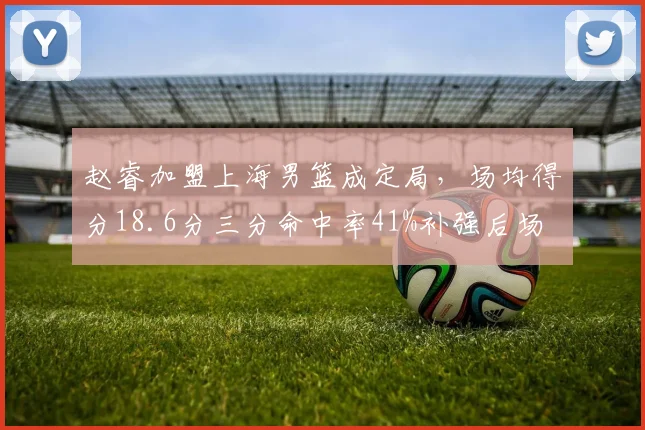 赵睿加盟上海男篮成定局，场均得分18.6分三分命中率41%补强后场