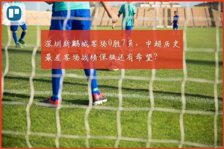 深圳新鹏城客场0胜7负，中超历史最差客场战绩保级还有希望？