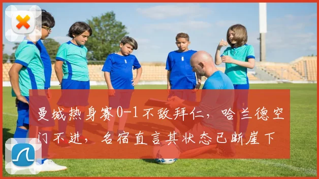 曼城热身赛0-1不敌拜仁，哈兰德空门不进，名宿直言其状态已断崖下滑