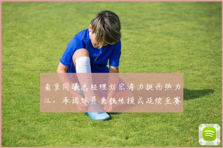 南京同曦总经理刘宏涛力挺西热力江，承诺球员兼教练模式延续至赛季末