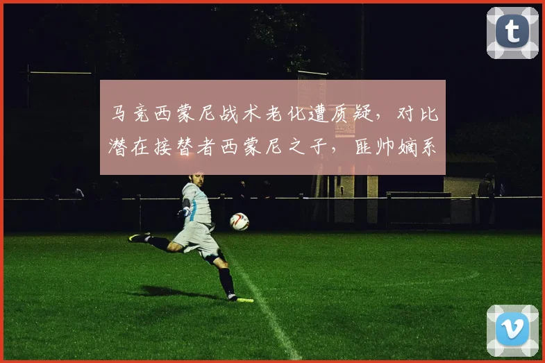 马竞西蒙尼战术老化遭质疑，对比潜在接替者西蒙尼之子，匪帅嫡系能否破局